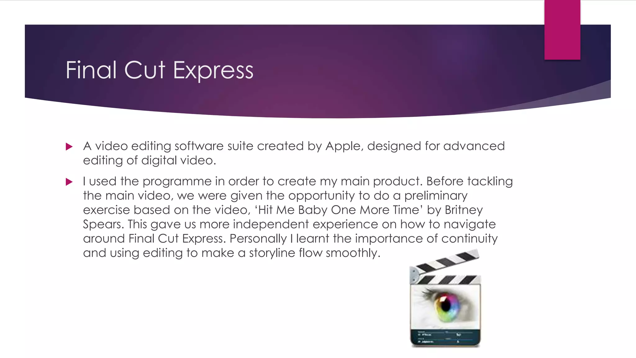 Final Cut Express
 A video editing software suite created by Apple, designed for advanced
editing of digital video.
 I used the programme in order to create my main product. Before tackling
the main video, we were given the opportunity to do a preliminary
exercise based on the video, ‘Hit Me Baby One More Time’ by Britney
Spears. This gave us more independent experience on how to navigate
around Final Cut Express. Personally I learnt the importance of continuity
and using editing to make a storyline flow smoothly.
 