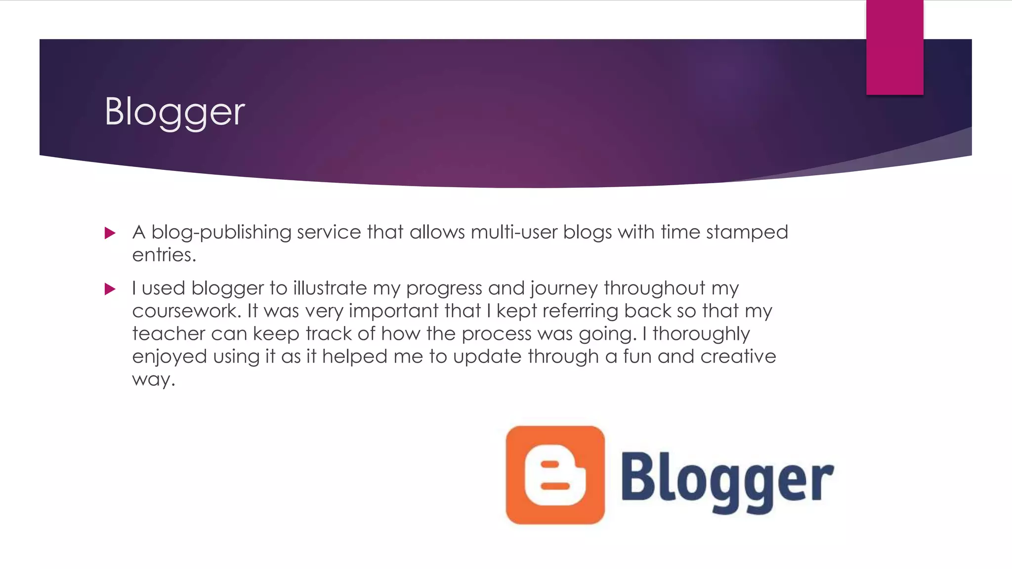 Blogger
 A blog-publishing service that allows multi-user blogs with time stamped
entries.
 I used blogger to illustrate my progress and journey throughout my
coursework. It was very important that I kept referring back so that my
teacher can keep track of how the process was going. I thoroughly
enjoyed using it as it helped me to update through a fun and creative
way.
 