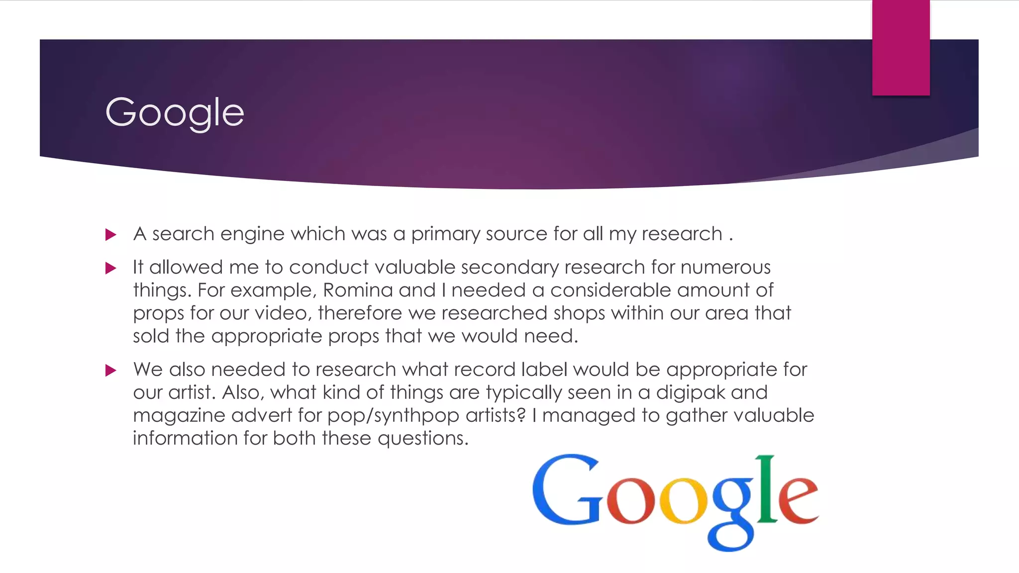 Google
 A search engine which was a primary source for all my research .
 It allowed me to conduct valuable secondary research for numerous
things. For example, Romina and I needed a considerable amount of
props for our video, therefore we researched shops within our area that
sold the appropriate props that we would need.
 We also needed to research what record label would be appropriate for
our artist. Also, what kind of things are typically seen in a digipak and
magazine advert for pop/synthpop artists? I managed to gather valuable
information for both these questions.
 