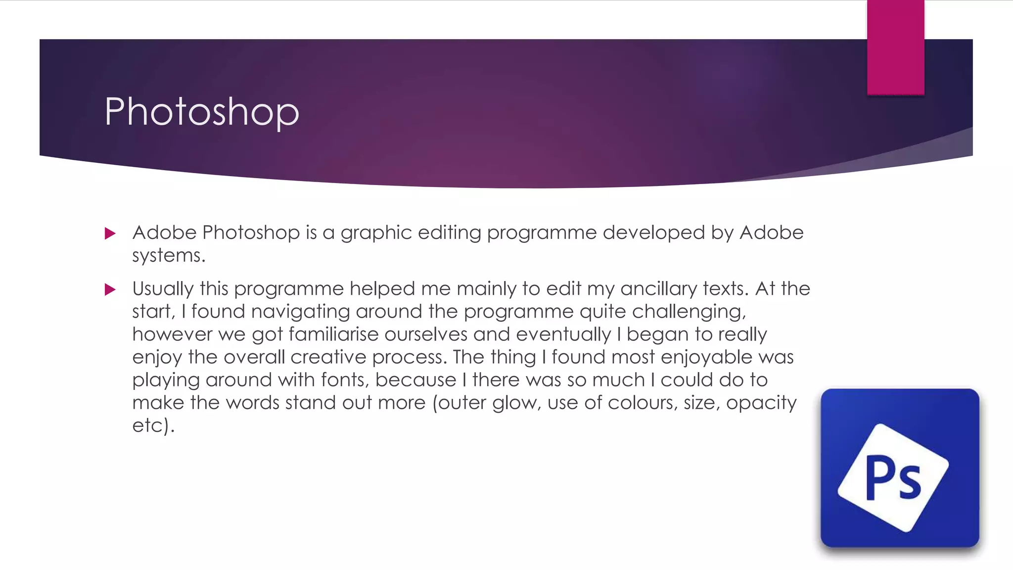 Photoshop
 Adobe Photoshop is a graphic editing programme developed by Adobe
systems.
 Usually this programme helped me mainly to edit my ancillary texts. At the
start, I found navigating around the programme quite challenging,
however we got familiarise ourselves and eventually I began to really
enjoy the overall creative process. The thing I found most enjoyable was
playing around with fonts, because I there was so much I could do to
make the words stand out more (outer glow, use of colours, size, opacity
etc).
 