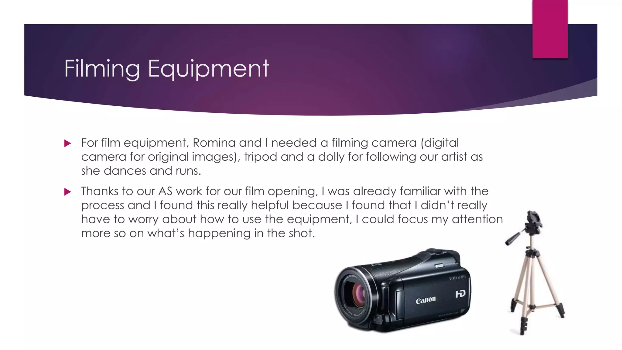 Filming Equipment
 For film equipment, Romina and I needed a filming camera (digital
camera for original images), tripod and a dolly for following our artist as
she dances and runs.
 Thanks to our AS work for our film opening, I was already familiar with the
process and I found this really helpful because I found that I didn’t really
have to worry about how to use the equipment, I could focus my attention
more so on what’s happening in the shot.
 