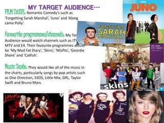 MY TARGET AUDIENCE…
FILM TASTE: Romantic Comedy’s such as
‘Forgetting Sarah Marshal’, ‘Juno’ and ‘Along
came Polly’.
Favourite programmes/channels: My Target
Audience would watch channels such as ITV2,
MTV and E4. Their favourite programmes would
be ‘My Mad Fat Diary’, ‘Skins’, ‘Misfits’, ‘Geordie
Shore’ and ‘Catfish’.
Music Taste: They would like all of the music in
the charts, particularly songs by pop artists such
as One Direction, 5SOS, Little Mix, GRL, Taylor
Swift and Bruno Mars.
 