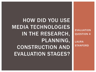 EVALUATION
QUESTION 4
LAURA
STANFORD
HOW DID YOU USE
MEDIA TECHNOLOGIES
IN THE RESEARCH,
PLANNING,
CONSTRUCTION AND
EVALUATION STAGES?
 