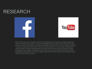 RESEARCH
Web 2.0 services such as Facebook and Youtube allowed me to research real media products that
could be shared to their audience. These are incredibly helpful for media owners as they allow their
product to reach a mass audience through viral marketing. I found all of my music videos to analyse on
YouTube as well as the song ‘Smoke’ which is the song I chose for my music video. Alternatively, I
used Facebook to research the popularity of the band on social media sites such as these to gain
knowledge of their number of followers, likes and comments to know what their fans like. I feel like
analysing this data allowed me to gain a better insight into the band’s audience and what they expect
from the music video to the song.
 