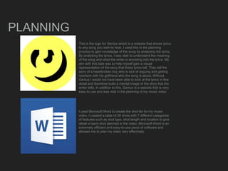 PLANNING
This is the logo for Genius which is a website that shows lyrics
to any song you wish to hear. I used this in the planning
process to gain knowledge of the song by analysing the lyrics.
By analysing the lyrics, I was able to understand the meaning
of the song and what the writer is encoding into the lyrics. My
aim with this task was to help myself gain a visual
representation of the story that these lyrics tell. They tell the
story of a heartbroken boy who is sick of arguing and getting
nowhere with his girlfriend who the song is about. Without
Genius I would not have been able to look at the lyrics in fine
detail and therefore build a mental image of the story that the
writer tells. In addition to this, Genius is a website that is very
easy to use and was vital in the planning of my music video
I used Microsoft Word to create the shot list for my music
video. I created a table of 30 shots with 7 different categories
of features such as shot type, shot length and location to give
detail of each shot planned in the video. Microsoft Word is an
extremely efficient and easy-to-use piece of software and
allowed me to plan my video very effectively.
 
