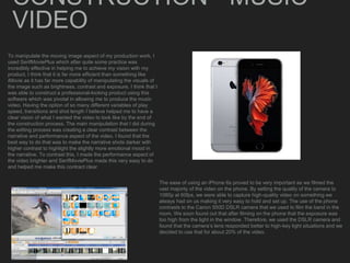 CONSTRUCTION - MUSIC
VIDEO
To manipulate the moving image aspect of my production work, I
used SerifMoviePlus which after quite some practice was
incredibly effective in helping me to achieve my vision with my
product. I think that it is far more efficient than something like
iMovie as it has far more capability of manipulating the visuals of
the image such as brightness, contrast and exposure. I think that I
was able to construct a professional-looking product using this
software which was pivotal in allowing me to produce the music
video. Having the option of so many different variables of play
speed, transitions and shot length I believe helped me to have a
clear vision of what I wanted the video to look like by the end of
the construction process. The main manipulation that I did during
the editing process was creating a clear contrast between the
narrative and performance aspect of the video. I found that the
best way to do that was to make the narrative shots darker with
higher contrast to highlight the slightly more emotional mood in
the narrative. To contrast this, I made the performance aspect of
the video brighter and SerifMoviePlus made this very easy to do
and helped me make this contract clear
The ease of using an iPhone 6s proved to be very important as we filmed the
vast majority of the video on the phone. By setting the quality of the camera to
1080p at 60fps, we were able to capture high-quality video on something we
always had on us making it very easy to hold and set up. The use of the phone
contrasts to the Canon 550D DSLR camera that we used to film the band in the
room. We soon found out that after filming on the phone that the exposure was
too high from the light in the window. Therefore, we used the DSLR camera and
found that the camera’s lens responded better to high-key light situations and we
decided to use that for about 20% of the video.
 