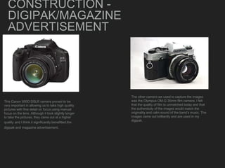 CONSTRUCTION -
DIGIPAK/MAGAZINE
ADVERTISEMENT
This Canon 550D DSLR camera proved to be
very important in allowing us to take high quality
pictures with fine detail on focus using manual
focus on the lens. Although it took slightly longer
to take the pictures, they came out at a higher
quality and I think it significantly benefitted the
digipak and magazine advertisement.
The other camera we used to capture the images
was the Olympus OM-G 35mm film camera. I felt
that the quality of film is unmatched today and that
the authenticity of the images would match the
originality and calm sound of the band’s music. The
images came out brilliantly and are used in my
digipak.
 