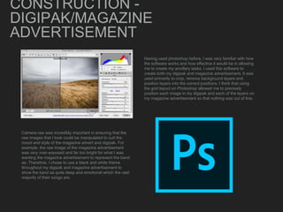 CONSTRUCTION -
DIGIPAK/MAGAZINE
ADVERTISEMENT
Camera raw was incredibly important in ensuring that the
raw images that I took could be manipulated to suit the
mood and style of the magazine advert and digipak. For
example, the raw image of the magazine advertisement
was very over-exposed and far too bright for what I was
wanting the magazine advertisement to represent the band
as. Therefore, I chose to use a black and white theme
throughout my digipak and magazine advertisement to
show the band as quite deep and emotional which the vast
majority of their songs are.
Having used photoshop before, I was very familiar with how
the software works and how effective it would be in allowing
me to create my ancillary tasks. I used this software to
create both my digipak and magazine advertisement. It was
used primarily to crop, remove background layers and
position layers into the correct positions. I think that using
the grid layout on Photoshop allowed me to precisely
position each image in my digipak and each of the layers on
my magazine advertisement so that nothing was out of line.
 