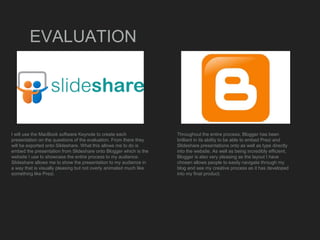 EVALUATION
I will use the MacBook software Keynote to create each
presentation on the questions of the evaluation. From there they
will be exported onto Sildeshare. What this allows me to do is
embed the presentation from Slideshare onto Blogger which is the
website I use to showcase the entire process to my audience.
Slideshare allows me to show the presentation to my audience in
a way that is visually pleasing but not overly animated much like
something like Prezi.
Throughout the entire process, Blogger has been
brilliant in its ability to be able to embed Prezi and
Slideshare presentations onto as well as type directly
into the website. As well as being incredibly efficient,
Blogger is also very pleasing as the layout I have
chosen allows people to easily navigate through my
blog and see my creative process as it has developed
into my final product.
 