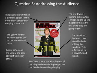 Question 5: Addressing the Audience

The plug win is written in                                       The word ‘win’ is
a different colour to the                                        writting big so when
other bit of text so that                                        someone picks up the
the plug stands out                                              magazine that is the
                                                                 first thing they are
                                                                 going to see.

 The yellow for the                                                The model on
 Headline stands out                                               the front cover
 on the models black                                               looks like he is
 jacket                                                            holding the
                                                                   Headline. This
Colour scheme of                                                   in forces tat he
the yellow and grey                                                is powerful and
contrast with each                                                 strong.
other.
                        The ‘free’ stands out with the rest of
                        the plug so the reader is going to see
                        the free before reading the plug
 