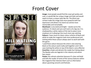 Front Cover
    Image: most people would find the cover girl pretty and
    cute, or would like her unique image and style and would
    aspire to have a unique style like her. The direct eye
    contact make the image look more powerful with her
    expression and allows it to stand out and be more
    memorable and remarkable.
    Masthead: is very bold and bright – stands out to the
    audience. It’s block and sans serif and is of a big size. It is
    shadowed by a white replica of the text to place more
    emphasis on it allowing it be much more eye catching
    Colours: I have stuck to a basic colour scheme of black and
    white to make the magazine look more professional and
    striking while these colours always seem to work well with
    this genre.
    I used these colours because the artist is also wearing
    black so the colours work really well together and in this
    case clashing the white on top of the black is very effective
    Coverline: simple and attracts the reader by it being about
    The Beatles who are legends in the industry and whom
    fans revere
    Footer: this attracts attention because it’s clear and bold
    and tells the reader of some of the various features within
    the magazine that interests them such as information
    about upcoming concerts and festivals.
 