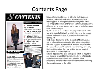 Contents Page
     Images: these can be used to attract a male audience
     because they are all very pretty, and also breaks the
     stereotype of an indie genre dominated by male artists
     The image of Steph sat on the floor is effective because it’s
     different to the other photos and is used to make her seem
     cute, shy and unique
     Numbers: are in red and stand out against the rest of the
     text and is used effectively to catch the eye of the reader,
     making it easier for them to find the features they are
     looking for
     Text: this is descriptive of the contents of the magazine
     and is informative to the reader. Also it is organised into
     sections to give it more structure and this helps to attract
     the reader because it’s easier to read and they can easily
     find the information they are looking for and locate it
     wherever it is in the magazine
     Editors message: this is an extra piece which in insightful
     and can also be used to inform the reader of what can be
     expected in the magazine. It also provides some
     personality and character to the whole mood by providing
     the narrative voice of the editor
 