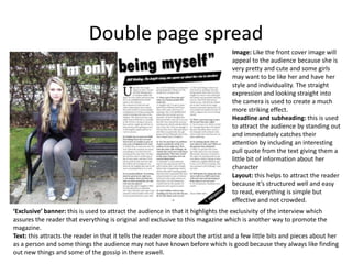 Double page spread
                                                                                  Image: Like the front cover image will
                                                                                  appeal to the audience because she is
                                                                                  very pretty and cute and some girls
                                                                                  may want to be like her and have her
                                                                                  style and individuality. The straight
                                                                                  expression and looking straight into
                                                                                  the camera is used to create a much
                                                                                  more striking effect.
                                                                                  Headline and subheading: this is used
                                                                                  to attract the audience by standing out
                                                                                  and immediately catches their
                                                                                  attention by including an interesting
                                                                                  pull quote from the text giving them a
                                                                                  little bit of information about her
                                                                                  character
                                                                                  Layout: this helps to attract the reader
                                                                                  because it’s structured well and easy
                                                                                  to read, everything is simple but
                                                                                  effective and not crowded.
‘Exclusive’ banner: this is used to attract the audience in that it highlights the exclusivity of the interview which
assures the reader that everything is original and exclusive to this magazine which is another way to promote the
magazine.
Text: this attracts the reader in that it tells the reader more about the artist and a few little bits and pieces about her
as a person and some things the audience may not have known before which is good because they always like finding
out new things and some of the gossip in there aswell.
 