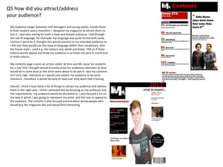 Q5 how did you attract/address
your audience?
My audience ranges between mid teenagers and young adults; mainly those
in their student years, therefore I designed my magazine to attract them to
buy it. I was also aiming for both a male and female audience, I did through
the use of language, for example; my language was quite formal with some
humour's parts to it, thought this would connect to my intended audience as
I felt that they would use this type of language within their vocabulary. Also
the house style I used e.g. the colours red, white and black; I felt as if these
colours would appeal and draw my audience in as these are very in-trend and
in-style colours.
My contents page covers an article called ‘dj Sims and Mc skow’ be students
for a day’ this I thought would instantly draw my audiences attention as they
would be in same boat as the artist were about to be put in. also my contents
isn't very high- literature as I would only expect my audience to be semi-
literature , therefore it would be easy to read and they wont find it boring.
Overall, I think I have done a lot of things to attract my audience and address
them in the right way. I think I achieved this by focusing on my audience and
the requirements my audience would be attracted to. I also focused a lot on
the way in which I was going to represent my artist and the text to appeal to
the audience .The content is also focused around what I know people who
would buy the magazine like and would find interesting.
 