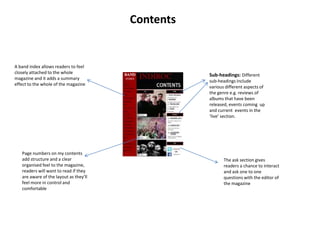 Contents

A band index allows readers to feel
closely attached to the whole
magazine and it adds a summary
effect to the whole of the magazine

Page numbers on my contents
add structure and a clear
organised feel to the magazine,
readers will want to read if they
are aware of the layout as they’ll
feel more in control and
comfortable

Sub-headings: Different
sub-headings include
various different aspects of
the genre e.g. reviews of
albums that have been
released, events coming up
and current events in the
‘live’ section.

The ask section gives
readers a chance to interact
and ask one to one
questions with the editor of
the magazine

 