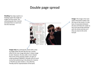 Double page spread
Heading: By using a quote as a
heading it gives the reader an
insight into the article. This
ultimately grabs their interest
and leads them to read more
into the interview

Image strip: By outlining the article with a strip
of images down the left side this has a similar
effect to the main image whereby it relates image
to text. However, this also adds a more relaxed
feel to the article and that readers can gain an
understanding of NEMESIS’ attitudes and all round
ora by their positioning in the photos for instance
a ‘thumbs up’ pose reveals a very informal,
friendly and fun representation of the band.

Image: This image is the main
aspect that draws readers into
the main of the article. It is the
basis of association between
the two and helps the reader to
feel more personally attached
with the article and also as if
they are close to the artist
himself.

 