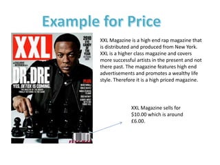 XXL Magazine is a high end rap magazine that
is distributed and produced from New York.
XXL is a higher class magazine and covers
more successful artists in the present and not
there past. The magazine features high end
advertisements and promotes a wealthy life
style. Therefore it is a high priced magazine.
XXL Magazine sells for
$10.00 which is around
£6.00.
 