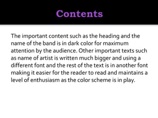 The important content such as the heading and the
name of the band is in dark color for maximum
attention by the audience. Other important texts such
as name of artist is written much bigger and using a
different font and the rest of the text is in another font
making it easier for the reader to read and maintains a
level of enthusiasm as the color scheme is in play.
 