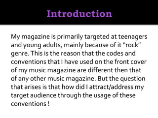 My magazine is primarily targeted at teenagers
and young adults, mainly because of it “rock”
genre.This is the reason that the codes and
conventions that I have used on the front cover
of my music magazine are different then that
of any other music magazine. But the question
that arises is that how did I attract/address my
target audience through the usage of these
conventions !
 