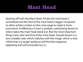 Starting off with the Mast Head. Firstly the mast head is
centralized and the font of the mast head is bigger compared
to other written matter on the cover page to make it more
prominent. A difference in font is another contributing factor to
what makes the mast head stand out. But the most important
thing is the color and font of the mast head. Greyish brown is a
very suitable color which matches with the image which is why
I think that my target audience will find the magazine
appealing and will eventually buy it.
 