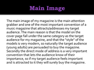 The main image of my magazine is the main attention
grabber and one of the most important convention of a
music magazine that attracts/addresses my target
audience.The main reason is that the model on the
cover page fall under the same category as the target
audience for my magazine, and that the “style” of the
models is very modern, so naturally the target audience
(young adults) are persuaded to buy the magazine.
Secondly the direct mode of address is a very important
convention that lets the audience know of their
importance, so if my target audience feels important
and is attracted to it they will surely buy the magazine.
 
