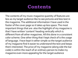 The contents of my music magazine quantity of features are
less as my target audience like to see pictures and less text in
the magazine.The additional information I have used in the
footer of the cover page so it takes up less space.The most
important things that are also the highlight of my magazine is
that I have written ‘content’ heading vertically which is
different from all other magazines. All this done in a consistent
color scheme. One other thing that I kept check of is the usage
of language. I have kept it rather simple so the target audience
of my magazine find it easier to understand the text and keeps
them interested.The price of my magazine (along side the bar
code) is within the reach of an ordinary person to make my
magazine even more appealing for the target audience
 