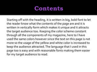 Starting off with the heading, it is written in big, bold font to let
the reader know what the contents of the page are and it is
written in vertically form which makes it unique and it attracts
the target audience too. Keeping the color scheme constant
through all the components of my magazine, here to I have
used the same colors however since the text on this page is not
more so the usage of the yellow and white color is increased to
keep the audience attracted.The language that I used in this
page too is easy and with reasonable fonts making them easier
for my target audience to read.
 