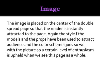 The image is placed on the center of the double
spread page so that the reader is instantly
attracted to the page.Again the style f the
models and the props have been used to attract
audience and the color scheme goes so well
with the picture so a certain level of enthusiasm
is upheld when we see this page as a whole.
 