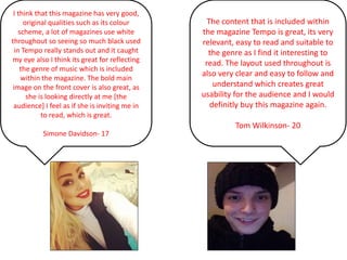 The content that is included within
the magazine Tempo is great, its very
relevant, easy to read and suitable to
the genre as I find it interesting to
read. The layout used throughout is
also very clear and easy to follow and
understand which creates great
usability for the audience and I would
definitly buy this magazine again.
Tom Wilkinson- 20
I think that this magazine has very good,
original qualities such as its colour
scheme, a lot of magazines use white
throughout so seeing so much black used
in Tempo really stands out and it caught
my eye also I think its great for reflecting
the genre of music which is included
within the magazine. The bold main
image on the front cover is also great, as
she is looking directly at me [the
audience] I feel as if she is inviting me in
to read, which is great.
Simone Davidson- 17
 