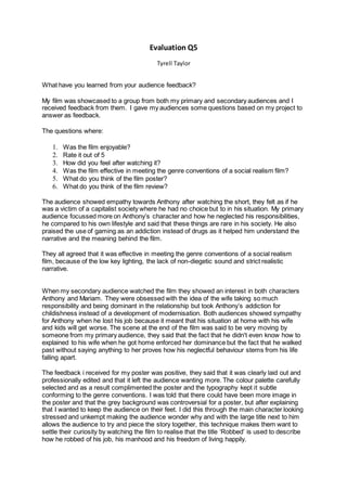 Evaluation Q5
Tyrell Taylor
What have you learned from your audience feedback?
My film was showcased to a group from both my primary and secondary audiences and I
received feedback from them. I gave my audiences some questions based on my project to
answer as feedback.
The questions where:
1. Was the film enjoyable?
2. Rate it out of 5
3. How did you feel after watching it?
4. Was the film effective in meeting the genre conventions of a social realism film?
5. What do you think of the film poster?
6. What do you think of the film review?
The audience showed empathy towards Anthony after watching the short, they felt as if he
was a victim of a capitalist society where he had no choice but to in his situation. My primary
audience focussed more on Anthony’s character and how he neglected his responsibilities,
he compared to his own lifestyle and said that these things are rare in his society. He also
praised the use of gaming as an addiction instead of drugs as it helped him understand the
narrative and the meaning behind the film.
They all agreed that it was effective in meeting the genre conventions of a social realism
film, because of the low key lighting, the lack of non-diegetic sound and strict realistic
narrative.
When my secondary audience watched the film they showed an interest in both characters
Anthony and Mariam. They were obsessed with the idea of the wife taking so much
responsibility and being dominant in the relationship but took Anthony’s addiction for
childishness instead of a development of modernisation. Both audiences showed sympathy
for Anthony when he lost his job because it meant that his situation at home with his wife
and kids will get worse. The scene at the end of the film was said to be very moving by
someone from my primary audience, they said that the fact that he didn't even know how to
explained to his wife when he got home enforced her dominance but the fact that he walked
past without saying anything to her proves how his neglectful behaviour stems from his life
falling apart.
The feedback i received for my poster was positive, they said that it was clearly laid out and
professionally edited and that it left the audience wanting more. The colour palette carefully
selected and as a result complimented the poster and the typography kept it subtle
conforming to the genre conventions. I was told that there could have been more image in
the poster and that the grey background was controversial for a poster, but after explaining
that I wanted to keep the audience on their feet. I did this through the main character looking
stressed and unkempt making the audience wonder why and with the large title next to him
allows the audience to try and piece the story together, this technique makes them want to
settle their curiosity by watching the film to realise that the title ‘Robbed’ is used to describe
how he robbed of his job, his manhood and his freedom of living happily.
 