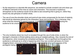 Camera
• As the sequence is a discrete title sequence, we wanted to include constant cuts and close ups
of different elements of the mise en scene and characters. This ensured a mysterious
atmosphere as the audience would not be able to see everything that is going on, rather they
would only see glimpses of certain shots.
• The use of over-the-shoulder shots and point-of-view shots compensate for the lack of relativity
that would be otherwise gained by the characters’ faces and emotions. This is because, they
show what the character is seeing however, it still does not reveal too much, causing the
audience to be unsure of what to expect.
• The only incidents where too much is revealed through the use of wide shots, is when the
teenager’s character is filmed walking alone along an isolated pathway. Also, towards the end of
the sequence, when revealing the completed pentagram. This is significant as throughout the
audience is confused as to what is happening when they see constant glimpses of a hand
dragging blood, and in the end they can finally understand that it was the process of the
pentagram being drawn.
 