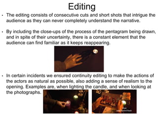 Editing
• The editing consists of consecutive cuts and short shots that intrigue the
audience as they can never completely understand the narrative.
• By including the close-ups of the process of the pentagram being drawn,
and in spite of their uncertainty, there is a constant element that the
audience can find familiar as it keeps reappearing.
• In certain incidents we ensured continuity editing to make the actions of
the actors as natural as possible, also adding a sense of realism to the
opening. Examples are, when lighting the candle, and when looking at
the photographs.
 