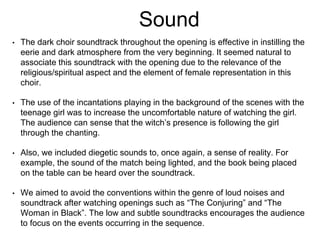 Sound
• The dark choir soundtrack throughout the opening is effective in instilling the
eerie and dark atmosphere from the very beginning. It seemed natural to
associate this soundtrack with the opening due to the relevance of the
religious/spiritual aspect and the element of female representation in this
choir.
• The use of the incantations playing in the background of the scenes with the
teenage girl was to increase the uncomfortable nature of watching the girl.
The audience can sense that the witch’s presence is following the girl
through the chanting.
• Also, we included diegetic sounds to, once again, a sense of reality. For
example, the sound of the match being lighted, and the book being placed
on the table can be heard over the soundtrack.
• We aimed to avoid the conventions within the genre of loud noises and
soundtrack after watching openings such as “The Conjuring” and “The
Woman in Black”. The low and subtle soundtracks encourages the audience
to focus on the events occurring in the sequence.
 