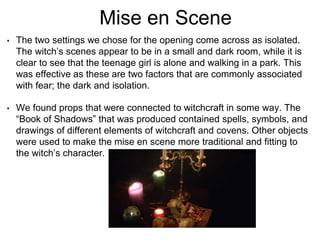Mise en Scene
• The two settings we chose for the opening come across as isolated.
The witch’s scenes appear to be in a small and dark room, while it is
clear to see that the teenage girl is alone and walking in a park. This
was effective as these are two factors that are commonly associated
with fear; the dark and isolation.
• We found props that were connected to witchcraft in some way. The
“Book of Shadows” that was produced contained spells, symbols, and
drawings of different elements of witchcraft and covens. Other objects
were used to make the mise en scene more traditional and fitting to
the witch’s character.
 