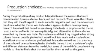 Production choices:HERE YOU NEED TO DISCUSS HOW YOU THINK YOU APPEALED
TO YOUR AUDIENCE.
During the production of my product I decided to use the colours that were
recommended by my audience: black, red and mustard. These were the colours
that they said they’d expect to see in an indie magazine so I used them to ensure
they knew what the theme was indie which appeals to them. In my primary
research I was told that I need to use strong indie fonts to emphasise the theme.
I used a variety of fonts that were quite edgy and alternative so the audience
knew that my theme was indie. My audience said that if my magazine has strong
colours then an outside photoshoot would look too much and a studio shoot
would look smarter and more professional. My audience told me that a variety
of shots should be used to emphasise the indie theme. I tried a variety of angles
and different distances from the model, but some of them didn't compliment my
models so I had to find a shot that worked for them as well as the genre.
 