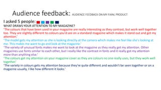 Audience feedback: AUDIENCE FEEDBACK ON MY FIANL PRODUCT
I asked 5 people:
WHAT DRAWS YOUR ATTENTION TO MY MAGAZINE?
‘The colours that have been used in your magazine are really interesting as they contrast, but work well together
too. They are slightly different to colours you'd see on a standard magazine which makes it stand out and get my
attention.’
‘The model gets my attention as she is looking directly at the camera which makes me feel like she's looking at
me. This makes me want to go and look at the magazine.’
‘The variety of unusual fonts makes me want to look at the magazine as they really get my attention. Other
magazines use fonts similar to each other, but I really like the contrast in fonts and it really got my attention
more than anything else.’
‘The colours get my attention on your magazine cover as they are colours no one really uses, but they work well
together.’
‘The variety in colours gets my attention because they're quite different and wouldn't be seen together or on a
magazine usually, I like how different it looks.’
 