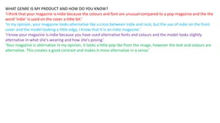 WHAT GENRE IS MY PRODUCT AND HOW DO YOU KNOW?
‘I think that your magazine is indie because the colours and font are unusual compared to a pop magazine and the the
word ‘indie’ is used on the cover a little bit.’
‘In my opinion, your magazine looks alternative like a cross between indie and rock, but the use of indie on the front
cover and the model looking a little edgy, I know that it is an indie magazine.’
‘I know your magazine is indie because you have used alternative fonts and colours and the model looks slightly
alternative in what she's wearing and how she's posing.’
‘Your magazine is alternative in my opinion, it looks a little pop like from the image, however the text and colours are
alternative. This creates a good contrast and makes it more alternative in a sense.’
 