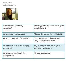 Interview:
Haleema Parker




What attracts you to my           The image of Lucy. Looks like a good
magazine?                         story behind it.

What would you improve?           I’d drop the boxes. Erm … that’s it.

What do you think of the price?   Good price for this day and age.
                                  Sorry I sound like an oldie.

Do you think it matches the pop   Yes, all the pinkness looks great.
genre well?                       And it has Bieber on it.

What’s your opinion of the        It’s nice and sparkly.
background?
 