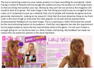 The key to attracting anyone to your media product is to have something for everybody. I think
having a variety of features will encourage the audience to buy the product as it all hangs down
to that one thing that catches your eye. Obviously they can’t be too varied as the magazine still
needs to stick to its genre. The main image is the first thing you tend to see on a magazine front
cover, so it’s important to put up a celebrity that a lot of people will instantly recognise and are
genuinely interested in. Looking at my research I think that the most attractive thing on my front
cover is the main image as it became the most popular on my poll and my questionnaire
showed positive feedback on my main image. This is surprising as I didn’t think that this would
be the most attracting feature to my audience. I feel that my magazine has met the requirement
for my target audience never the less and certainly sticks to the genre. I’m not sure if there is
enough ‘going on’ on my front cover as I think it looks a bit boring. My feedback has made me
realise that my audiences opinion is the most important.
 