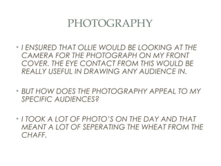 PHOTOGRAPHY

• I ENSURED THAT OLLIE WOULD BE LOOKING AT THE
  CAMERA FOR THE PHOTOGRAPH ON MY FRONT
  COVER. THE EYE CONTACT FROM THIS WOULD BE
  REALLY USEFUL IN DRAWING ANY AUDIENCE IN.

• BUT HOW DOES THE PHOTOGRAPHY APPEAL TO MY
  SPECIFIC AUDIENCES?

• I TOOK A LOT OF PHOTO’S ON THE DAY AND THAT
  MEANT A LOT OF SEPERATING THE WHEAT FROM THE
  CHAFF.
 