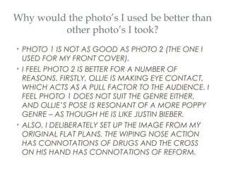 Why would the photo’s I used be better than
         other photo’s I took?
• PHOTO 1 IS NOT AS GOOD AS PHOTO 2 (THE ONE I
  USED FOR MY FRONT COVER).
• I FEEL PHOTO 2 IS BETTER FOR A NUMBER OF
  REASONS. FIRSTLY, OLLIE IS MAKING EYE CONTACT,
  WHICH ACTS AS A PULL FACTOR TO THE AUDIENCE. I
  FEEL PHOTO 1 DOES NOT SUIT THE GENRE EITHER,
  AND OLLIE’S POSE IS RESONANT OF A MORE POPPY
  GENRE – AS THOUGH HE IS LIKE JUSTIN BIEBER.
• ALSO, I DELIBERATELY SET UP THE IMAGE FROM MY
  ORIGINAL FLAT PLANS. THE WIPING NOSE ACTION
  HAS CONNOTATIONS OF DRUGS AND THE CROSS
  ON HIS HAND HAS CONNOTATIONS OF REFORM.
 