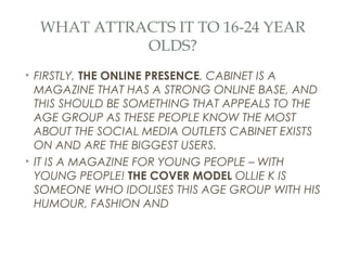 WHAT ATTRACTS IT TO 16-24 YEAR
            OLDS?
• FIRSTLY, THE ONLINE PRESENCE. CABINET IS A
  MAGAZINE THAT HAS A STRONG ONLINE BASE, AND
  THIS SHOULD BE SOMETHING THAT APPEALS TO THE
  AGE GROUP AS THESE PEOPLE KNOW THE MOST
  ABOUT THE SOCIAL MEDIA OUTLETS CABINET EXISTS
  ON AND ARE THE BIGGEST USERS.
• IT IS A MAGAZINE FOR YOUNG PEOPLE – WITH
  YOUNG PEOPLE! THE COVER MODEL OLLIE K IS
  SOMEONE WHO IDOLISES THIS AGE GROUP WITH HIS
  HUMOUR, FASHION AND
 