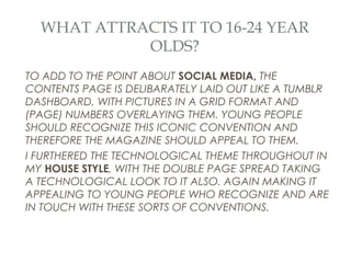 WHAT ATTRACTS IT TO 16-24 YEAR
            OLDS?
TO ADD TO THE POINT ABOUT SOCIAL MEDIA, THE
CONTENTS PAGE IS DELIBARATELY LAID OUT LIKE A TUMBLR
DASHBOARD, WITH PICTURES IN A GRID FORMAT AND
(PAGE) NUMBERS OVERLAYING THEM. YOUNG PEOPLE
SHOULD RECOGNIZE THIS ICONIC CONVENTION AND
THEREFORE THE MAGAZINE SHOULD APPEAL TO THEM.
I FURTHERED THE TECHNOLOGICAL THEME THROUGHOUT IN
MY HOUSE STYLE, WITH THE DOUBLE PAGE SPREAD TAKING
A TECHNOLOGICAL LOOK TO IT ALSO. AGAIN MAKING IT
APPEALING TO YOUNG PEOPLE WHO RECOGNIZE AND ARE
IN TOUCH WITH THESE SORTS OF CONVENTIONS.
 
