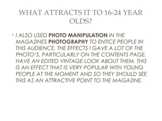 WHAT ATTRACTS IT TO 16-24 YEAR
            OLDS?
• I ALSO USED PHOTO MANIPULATION IN THE
  MAGAZINES PHOTOGRAPHY TO ENTICE PEOPLE IN
  THIS AUDIENCE. THE EFFECTS I GAVE A LOT OF THE
  PHOTO’S, PARTICULARLY ON THE CONTENTS PAGE,
  HAVE AN EDITED VINTAGE LOOK ABOUT THEM. THIS
  IS AN EFFECT THAT IS VERY POPULAR WITH YOUNG
  PEOPLE AT THE MOMENT AND SO THEY SHOULD SEE
  THIS AS AN ATTRACTIVE POINT TO THE MAGAZINE.
 