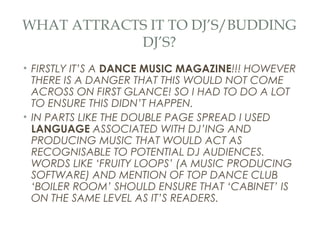WHAT ATTRACTS IT TO DJ’S/BUDDING
            DJ’S?
• FIRSTLY IT’S A DANCE MUSIC MAGAZINE!!! HOWEVER
  THERE IS A DANGER THAT THIS WOULD NOT COME
  ACROSS ON FIRST GLANCE! SO I HAD TO DO A LOT
  TO ENSURE THIS DIDN’T HAPPEN.
• IN PARTS LIKE THE DOUBLE PAGE SPREAD I USED
  LANGUAGE ASSOCIATED WITH DJ’ING AND
  PRODUCING MUSIC THAT WOULD ACT AS
  RECOGNISABLE TO POTENTIAL DJ AUDIENCES.
  WORDS LIKE ‘FRUITY LOOPS’ (A MUSIC PRODUCING
  SOFTWARE) AND MENTION OF TOP DANCE CLUB
  ‘BOILER ROOM’ SHOULD ENSURE THAT ‘CABINET’ IS
  ON THE SAME LEVEL AS IT’S READERS.
 