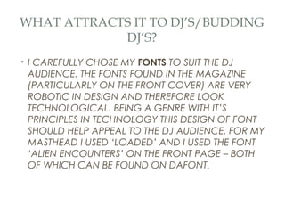 WHAT ATTRACTS IT TO DJ’S/BUDDING
            DJ’S?
• I CAREFULLY CHOSE MY FONTS TO SUIT THE DJ
  AUDIENCE. THE FONTS FOUND IN THE MAGAZINE
  (PARTICULARLY ON THE FRONT COVER) ARE VERY
  ROBOTIC IN DESIGN AND THEREFORE LOOK
  TECHNOLOGICAL. BEING A GENRE WITH IT’S
  PRINCIPLES IN TECHNOLOGY THIS DESIGN OF FONT
  SHOULD HELP APPEAL TO THE DJ AUDIENCE. FOR MY
  MASTHEAD I USED ‘LOADED’ AND I USED THE FONT
  ‘ALIEN ENCOUNTERS’ ON THE FRONT PAGE – BOTH
  OF WHICH CAN BE FOUND ON DAFONT.
 