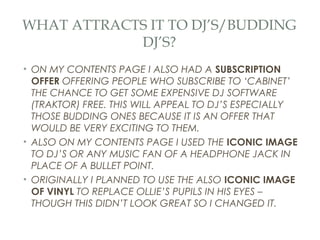 WHAT ATTRACTS IT TO DJ’S/BUDDING
            DJ’S?
• ON MY CONTENTS PAGE I ALSO HAD A SUBSCRIPTION
  OFFER OFFERING PEOPLE WHO SUBSCRIBE TO ‘CABINET’
  THE CHANCE TO GET SOME EXPENSIVE DJ SOFTWARE
  (TRAKTOR) FREE. THIS WILL APPEAL TO DJ’S ESPECIALLY
  THOSE BUDDING ONES BECAUSE IT IS AN OFFER THAT
  WOULD BE VERY EXCITING TO THEM.
• ALSO ON MY CONTENTS PAGE I USED THE ICONIC IMAGE
  TO DJ’S OR ANY MUSIC FAN OF A HEADPHONE JACK IN
  PLACE OF A BULLET POINT.
• ORIGINALLY I PLANNED TO USE THE ALSO ICONIC IMAGE
  OF VINYL TO REPLACE OLLIE’S PUPILS IN HIS EYES –
  THOUGH THIS DIDN’T LOOK GREAT SO I CHANGED IT.
 