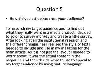 Question 5
• How did you attract/address your audience?

To research my target audience and to find out
what they really want in a media product I decided
to go onto survey monkey and create a little survey.
After looking at all the institutional research and
the different magazines I realized the style of text I
needed to include and use in my magazine for the
main article. As it is not just the layout I needed to
worry about, it was the actual content in the
magazine and then decide what to use to appeal to
my target audience by using mature language.
 