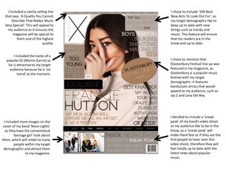 I chose to mention that
Glastonbury Festival line up was
featured in my magazine, as
Glastonbury is a popular music
festival with my target
demographic: it features
bands/solo artists that would
appeal to my audience, such as
Jay Z and Lana Del Rey.
I chose to include ‘100 Best
New Acts To Look Out For’, as
my target demographic like to
keep up to date with new
things such as trends and
music. This feature will ensure
that my readers are in the
know and up to date.
I included a catchy selling line
that says, ‘A Quality You Cannot
Describe That Makes Music
Very Special’. This will appeal to
my audience as it ensures the
magazine will be special to
them and of the highest
quality.
I included the name of a
popular DJ (Martin Garrix) as
he is attractive to my target
audience because he is ‘on
trend’ at the moment.
I included more images on the
cover of my band ‘Neon Lights’
as they have the conventional
‘teenage girl’ look about
them, which will relate to many
people within my target
demographic and attract them
to my magazine.
I decided to include a ‘sneak
peak’ of my band’s video shoot
as my audience like to be in the
know, so a ‘sneak peak’ will
make them feel as if they are the
first people to have seen this
video shoot, therefore they will
feel totally up to date with the
latest news about popular
music.
 