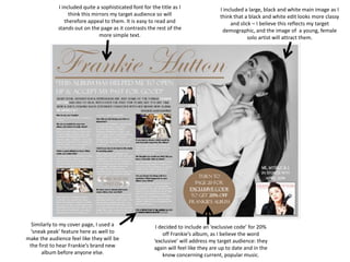I included quite a sophisticated font for the title as I
think this mirrors my target audience so will
therefore appeal to them. It is easy to read and
stands out on the page as it contrasts the rest of the
more simple text.
I included a large, black and white main image as I
think that a black and white edit looks more classy
and slick – I believe this reflects my target
demographic, and the image of a young, female
solo artist will attract them.
I decided to include an ‘exclusive code’ for 20%
off Frankie’s album, as I believe the word
‘exclusive’ will address my target audience: they
again will feel like they are up to date and in the
know concerning current, popular music.
Similarly to my cover page, I used a
‘sneak peak’ feature here as well to
make the audience feel like they will be
the first to hear Frankie’s brand new
album before anyone else.
 